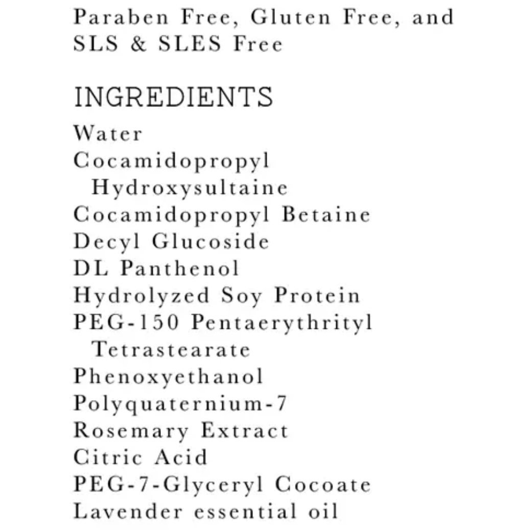 There is a white background with black text that reads "Paraben Free, Gluten Free, and SLS & SLES Free INGREDIENTS Water, Cocamidopropyl Hydroxysultaine, Cocamidopropyl Betaine, Decyl Glucoside, DL Panthenol, Hydrolyzed Soy Protein, PEG-150 Pentaerythrityl Tetrastearate, Phenoxyethanol, Polyquaternium-7, Rosemary Extract, Citric Acid, PEG-7-Glyceryl Cocoate, Lavender essential oil"